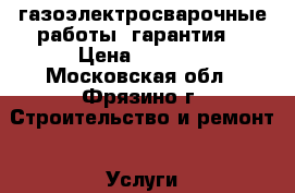 газоэлектросварочные работы, гарантия. › Цена ­ 5 000 - Московская обл., Фрязино г. Строительство и ремонт » Услуги   